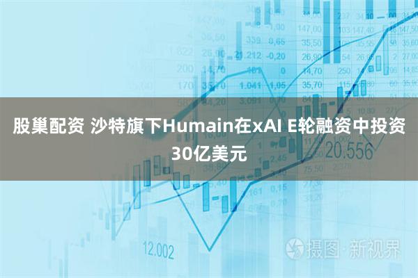 股巢配资 沙特旗下Humain在xAI E轮融资中投资30亿美元
