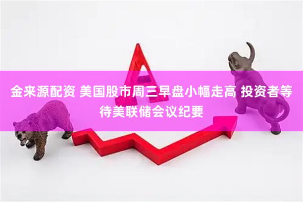 金来源配资 美国股市周三早盘小幅走高 投资者等待美联储会议纪要