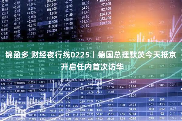 锦盈多 财经夜行线0225丨德国总理默茨今天抵京 开启任内首次访华