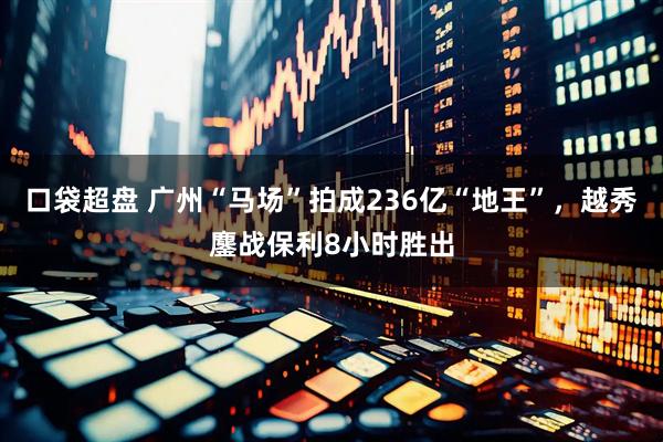 口袋超盘 广州“马场”拍成236亿“地王”，越秀鏖战保利8小时胜出