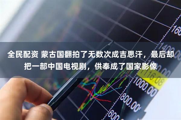 全民配资 蒙古国翻拍了无数次成吉思汗，最后却把一部中国电视剧，供奉成了国家影像