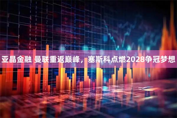 亚晶金融 曼联重返巅峰，塞斯科点燃2028争冠梦想