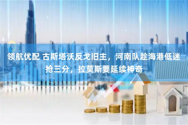 领航优配 古斯塔沃反戈旧主，河南队趁海港低迷抢三分，拉莫斯要延续神奇