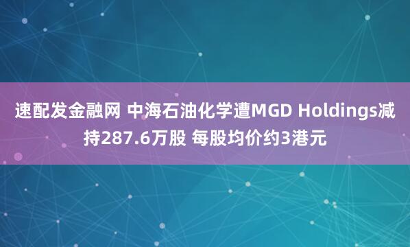 速配发金融网 中海石油化学遭MGD Holdings减持287.6万股 每股均价约3港元