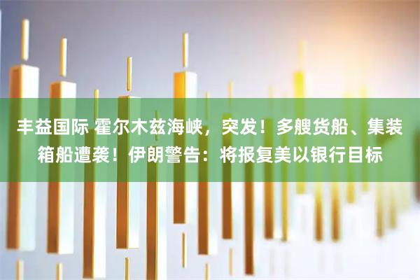 丰益国际 霍尔木兹海峡，突发！多艘货船、集装箱船遭袭！伊朗警告：将报复美以银行目标