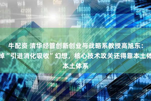 牛配资 清华经管创新创业与战略系教授高旭东：丢掉“引进消化吸收”幻想，核心技术攻关还得靠本土体系