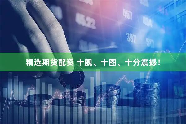 精选期货配资 十舰、十图、十分震撼！