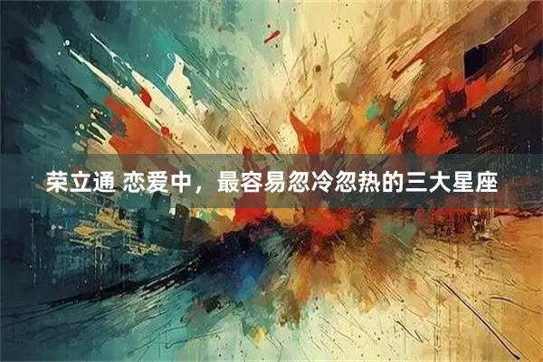 荣立通 恋爱中，最容易忽冷忽热的三大星座
