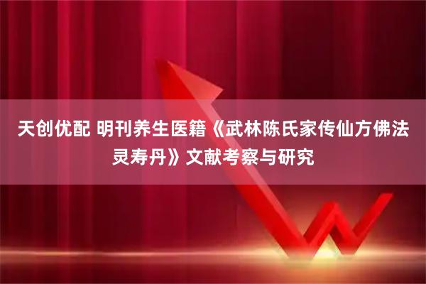 天创优配 明刊养生医籍《武林陈氏家传仙方佛法灵寿丹》文献考察与研究