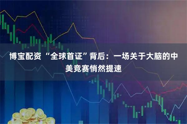 博宝配资 “全球首证”背后：一场关于大脑的中美竞赛悄然提速