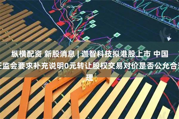 纵横配资 新股消息 | 迦智科技拟港股上市 中国证监会要求补充说明0元转让股权交易对价是否公允合理