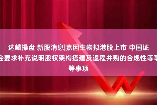 达麟操盘 新股消息|嘉因生物拟港股上市 中国证监会要求补充说明股权架构搭建及返程并购的合规性等事项