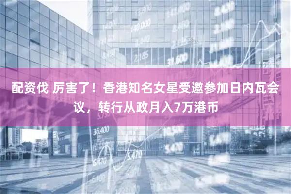 配资伐 厉害了！香港知名女星受邀参加日内瓦会议，转行从政月入7万港币