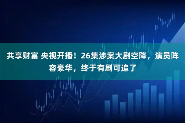 共享财富 央视开播！26集涉案大剧空降，演员阵容豪华，终于有剧可追了