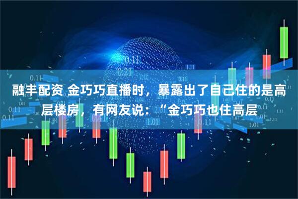 融丰配资 金巧巧直播时，暴露出了自己住的是高层楼房，有网友说：“金巧巧也住高层
