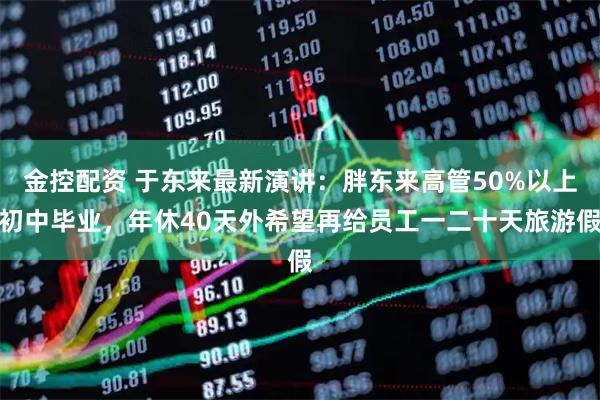 金控配资 于东来最新演讲：胖东来高管50%以上初中毕业，年休40天外希望再给员工一二十天旅游假