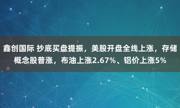 鑫创国际 抄底买盘提振，美股开盘全线上涨，存储概念股普涨，布油上涨2.67%、铝价上涨5%