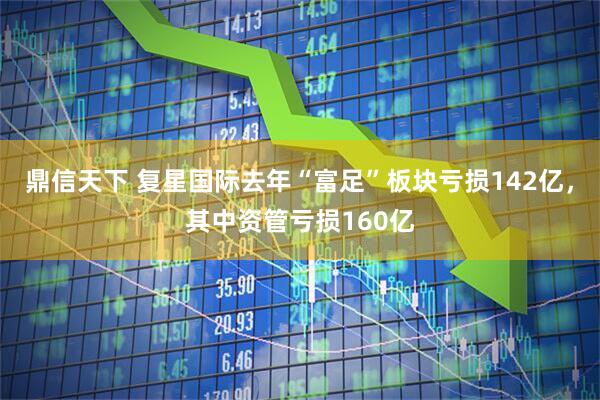 鼎信天下 复星国际去年“富足”板块亏损142亿，其中资管亏损160亿