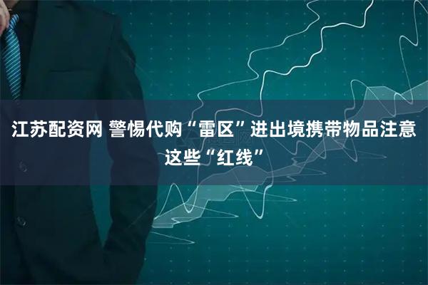 江苏配资网 警惕代购“雷区”进出境携带物品注意这些“红线”