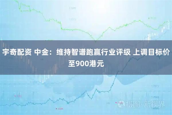 宇奇配资 中金：维持智谱跑赢行业评级 上调目标价至900港元