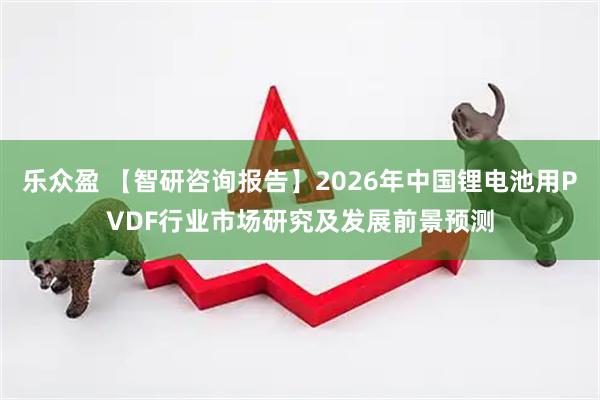 乐众盈 【智研咨询报告】2026年中国锂电池用PVDF行业市场研究及发展前景预测