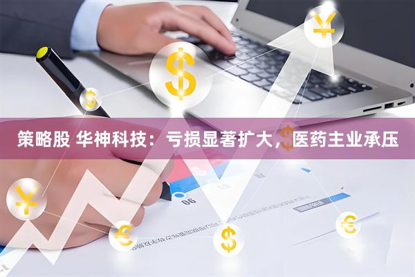 策略股 华神科技：亏损显著扩大，医药主业承压