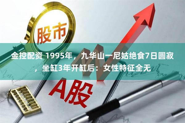 金控配资 1995年，九华山一尼姑绝食7日圆寂，坐缸3年开缸后：女性特征全无