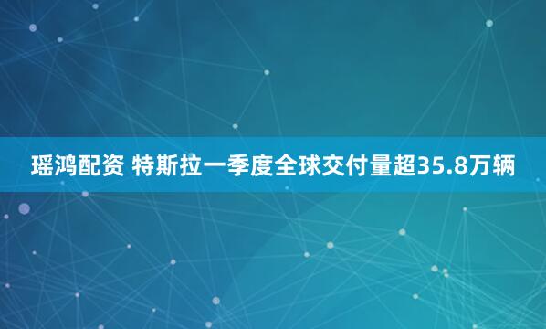 瑶鸿配资 特斯拉一季度全球交付量超35.8万辆
