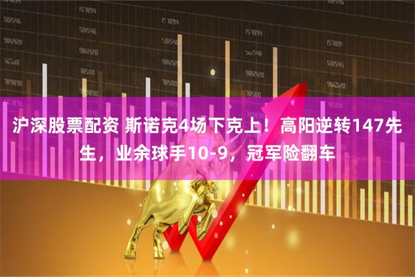 沪深股票配资 斯诺克4场下克上！高阳逆转147先生，业余球手10-9，冠军险翻车