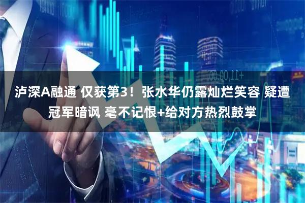 泸深A融通 仅获第3！张水华仍露灿烂笑容 疑遭冠军暗讽 毫不记恨+给对方热烈鼓掌