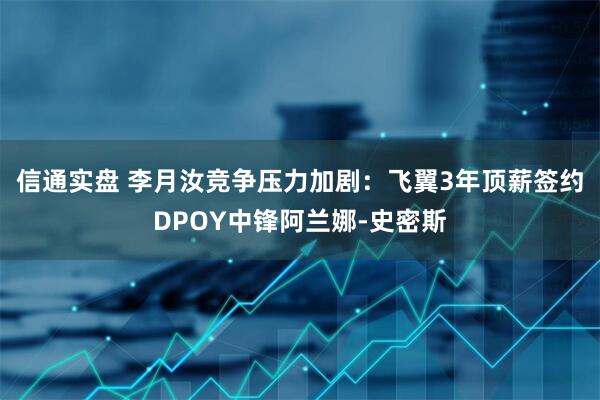 信通实盘 李月汝竞争压力加剧：飞翼3年顶薪签约DPOY中锋阿兰娜-史密斯