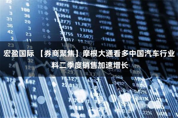 宏盈国际 【券商聚焦】摩根大通看多中国汽车行业 料二季度销售加速增长