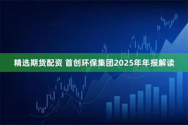 精选期货配资 首创环保集团2025年年报解读