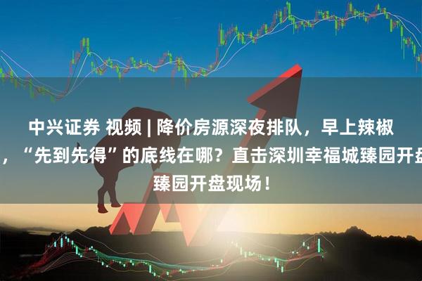 中兴证券 视频 | 降价房源深夜排队，早上辣椒水赶人，“先到先得”的底线在哪？直击深圳幸福城臻园开盘现场！