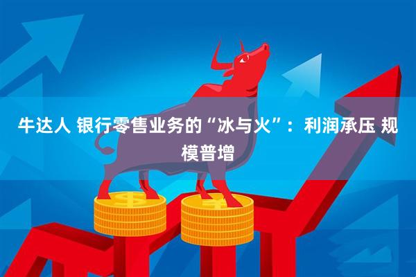牛达人 银行零售业务的“冰与火”:利润承压 规模普增