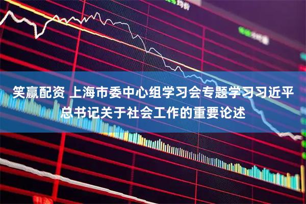 笑赢配资 上海市委中心组学习会专题学习习近平总书记关于社会工作的重要论述