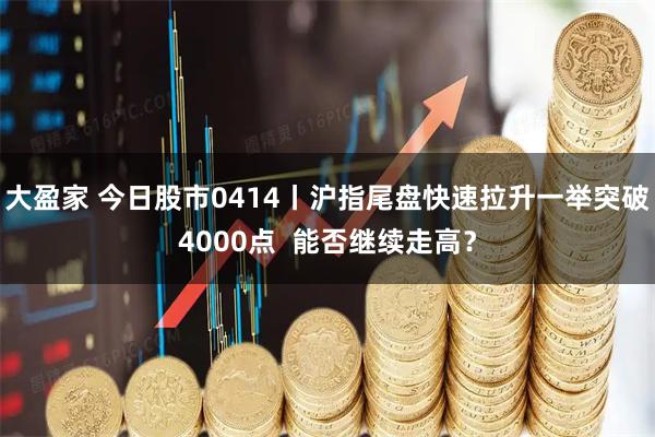 大盈家 今日股市0414丨沪指尾盘快速拉升一举突破4000点  能否继续走高？