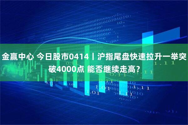 金赢中心 今日股市0414丨沪指尾盘快速拉升一举突破4000点 能否继续走高？