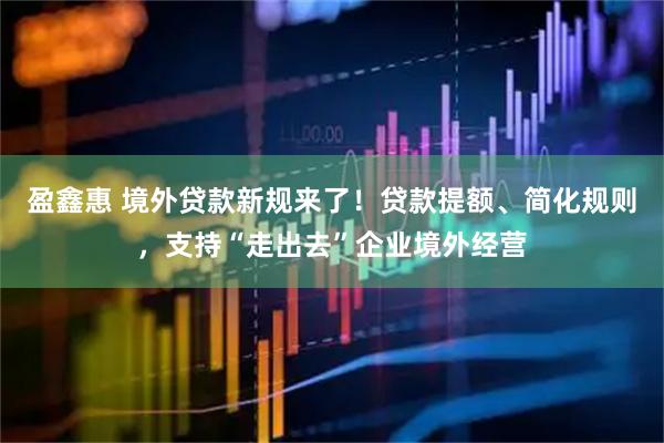 盈鑫惠 境外贷款新规来了！贷款提额、简化规则，支持“走出去”企业境外经营