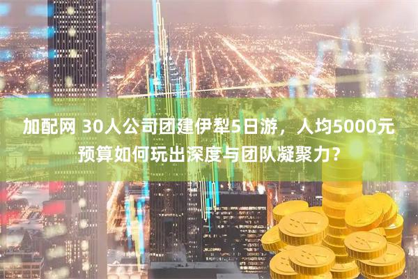 加配网 30人公司团建伊犁5日游，人均5000元预算如何玩出深度与团队凝聚力？