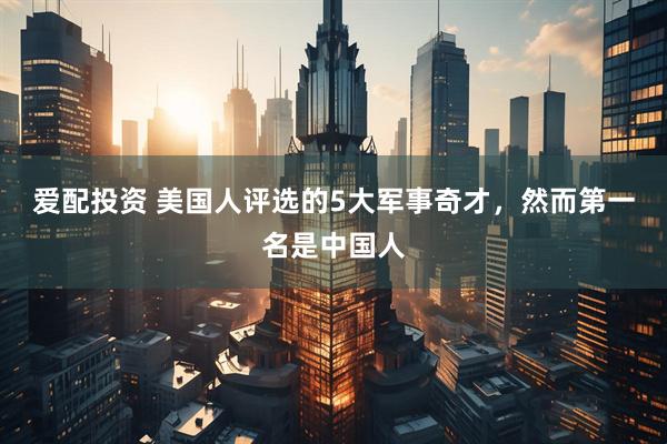 爱配投资 美国人评选的5大军事奇才，然而第一名是中国人