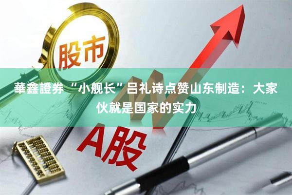 華鑫證券 “小舰长”吕礼诗点赞山东制造：大家伙就是国家的实力