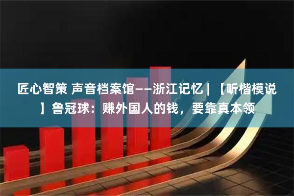 匠心智策 声音档案馆——浙江记忆 | 【听楷模说】鲁冠球：赚外国人的钱，要靠真本领