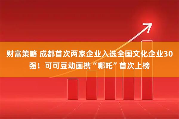 财富策略 成都首次两家企业入选全国文化企业30强！可可豆动画携“哪吒”首次上榜