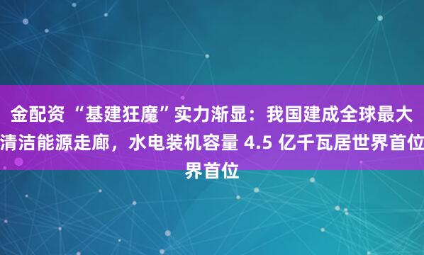 金配资 “基建狂魔”实力渐显：我国建成全球最大清洁能源走廊，水电装机容量 4.5 亿千瓦居世界首位