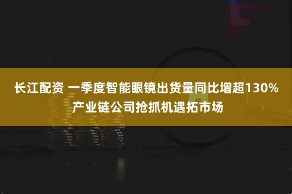 长江配资 一季度智能眼镜出货量同比增超130% 产业链公司抢抓机遇拓市场
