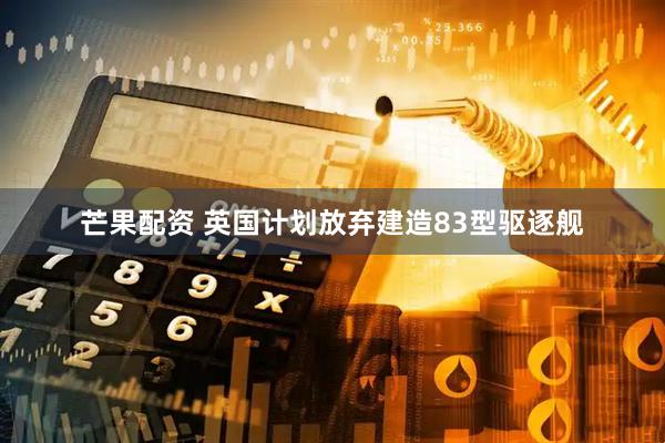 芒果配资 英国计划放弃建造83型驱逐舰