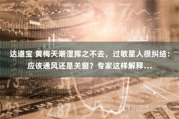 达道宝 黄梅天潮湿挥之不去，过敏星人很纠结：应该通风还是关窗？专家这样解释…