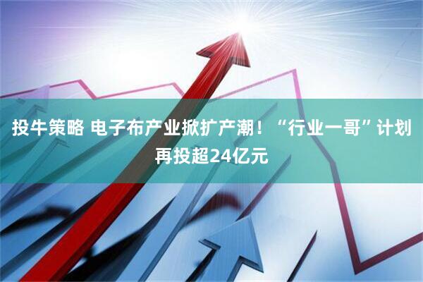 投牛策略 电子布产业掀扩产潮!“行业一哥”计划再投超24亿元