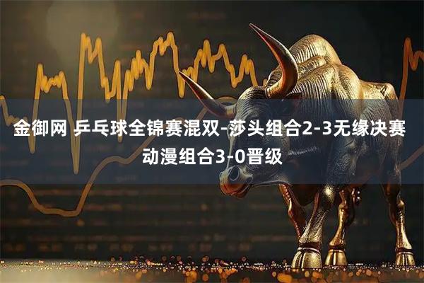 金御网 乒乓球全锦赛混双-莎头组合2-3无缘决赛 动漫组合3-0晋级